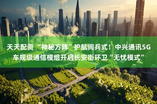天天配资 “神秘方阵”护航阅兵式！中兴通讯5G车规级通信模组开启长安街环卫“无忧模式”