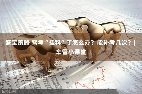 盛宝策略 驾考“挂科”了怎么办？能补考几次？| 车管小课堂