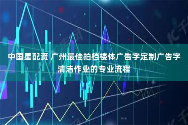 中国星配资 广州最佳拍档楼体广告字定制广告字清洁作业的专业流程