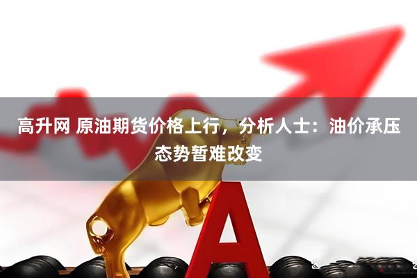 高升网 原油期货价格上行，分析人士：油价承压态势暂难改变