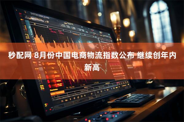 秒配网 8月份中国电商物流指数公布 继续创年内新高