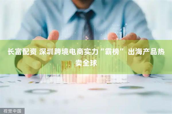 长富配资 深圳跨境电商实力“霸榜” 出海产品热卖全球