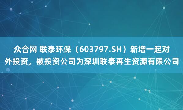众合网 联泰环保（603797.SH）新增一起对外投资，被投资公司为深圳联泰再生资源有限公司