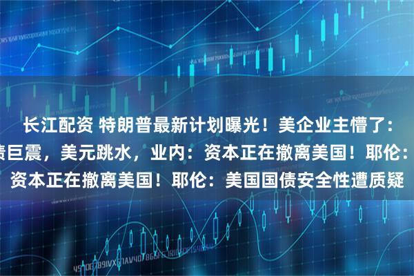 长江配资 特朗普最新计划曝光！美企业主懵了：有人付税暴涨6倍！美债巨震，美元跳水，业内：资本正在撤离美国！耶伦：美国国债安全性遭质疑