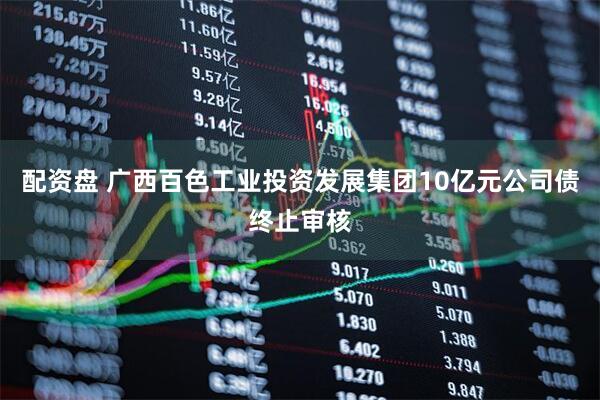 配资盘 广西百色工业投资发展集团10亿元公司债终止审核