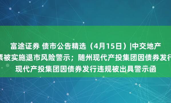 富途证券 债市公告精选（4月15日）|中交地产巨亏51.79亿，股票被实施退市风险警示；随州现代产投集团因债券发行违规被出具警示函