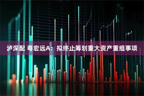 泸深配 粤宏远A：拟终止筹划重大资产重组事项