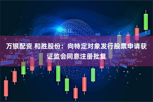 万银配资 和胜股份：向特定对象发行股票申请获证监会同意注册批复