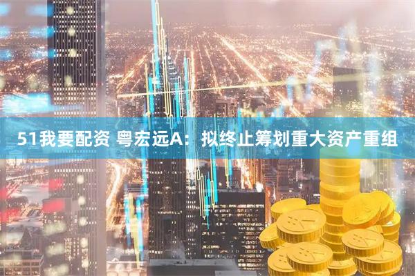 51我要配资 粤宏远A：拟终止筹划重大资产重组