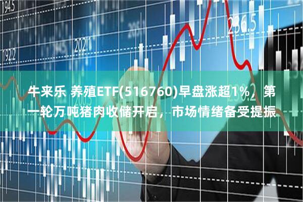 牛来乐 养殖ETF(516760)早盘涨超1%，第一轮万吨猪肉收储开启，市场情绪备受提振