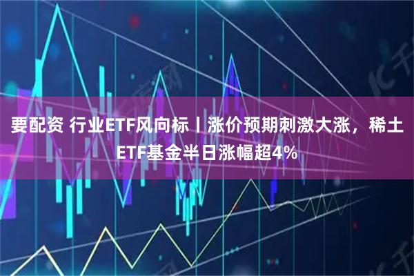 要配资 行业ETF风向标丨涨价预期刺激大涨，稀土ETF基金半日涨幅超4%