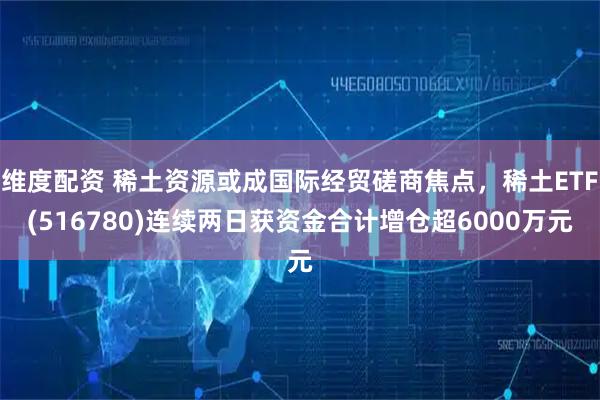 维度配资 稀土资源或成国际经贸磋商焦点，稀土ETF(516780)连续两日获资金合计增仓超6000万元