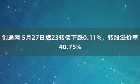 创通网 5月27日燃23转债下跌0.11%，转股溢价率40.75%