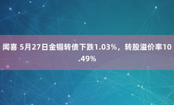 闻喜 5月27日金铜转债下跌1.03%，转股溢价率10.49%