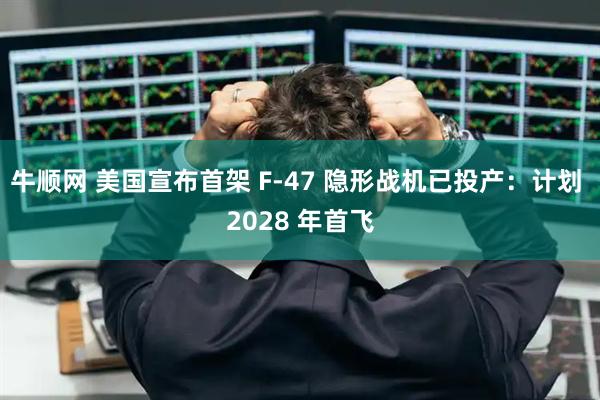 牛顺网 美国宣布首架 F-47 隐形战机已投产：计划 2028 年首飞