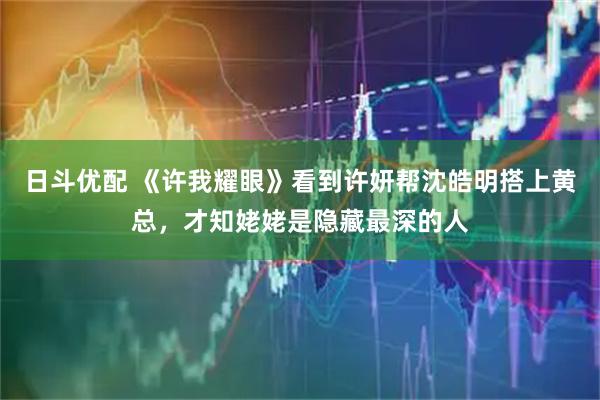 日斗优配 《许我耀眼》看到许妍帮沈皓明搭上黄总，才知姥姥是隐藏最深的人