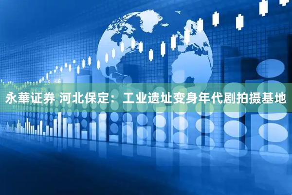 永華证券 河北保定：工业遗址变身年代剧拍摄基地