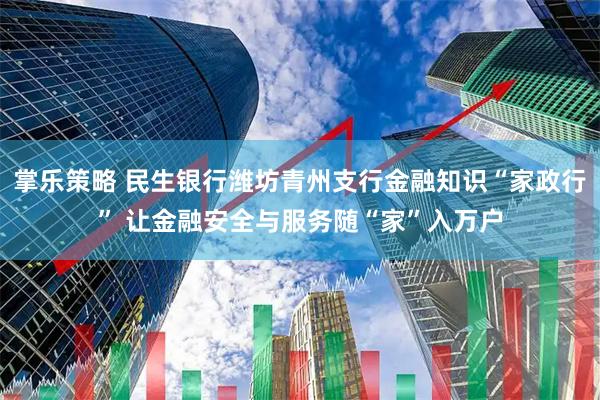 掌乐策略 民生银行潍坊青州支行金融知识“家政行” 让金融安全与服务随“家”入万户