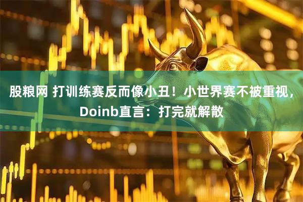 股粮网 打训练赛反而像小丑！小世界赛不被重视，Doinb直言：打完就解散