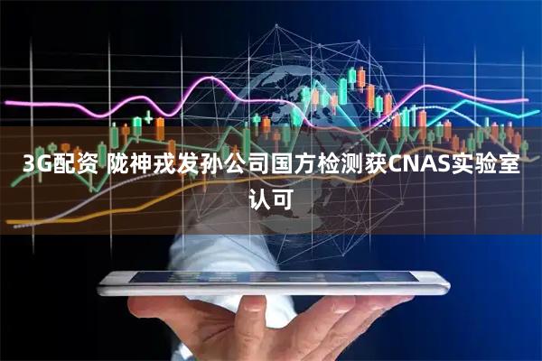 3G配资 陇神戎发孙公司国方检测获CNAS实验室认可