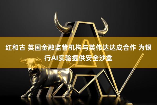 红和古 英国金融监管机构与英伟达达成合作 为银行AI实验提供安全沙盒