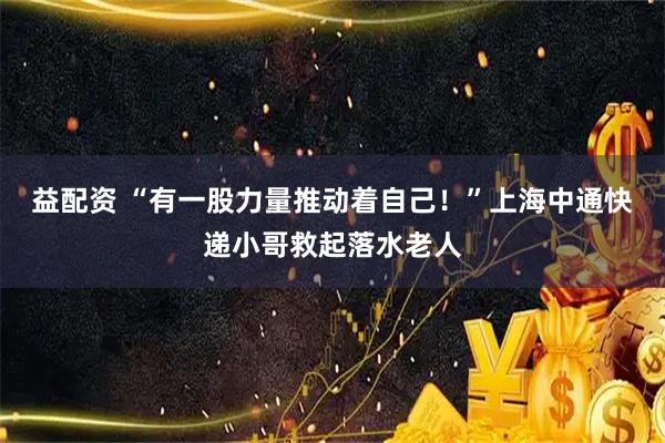 益配资 “有一股力量推动着自己！”上海中通快递小哥救起落水老人