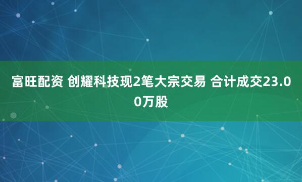 富旺配资 创耀科技现2笔大宗交易 合计成交23.00万股