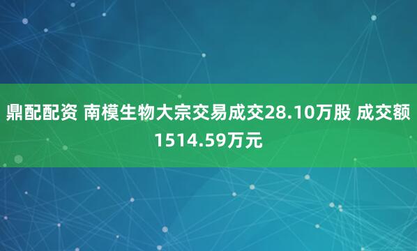 鼎配配资 南模生物大宗交易成交28.10万股 成交额1514.59万元