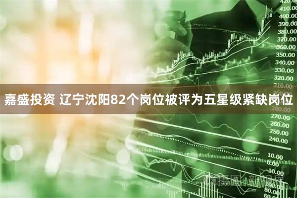 嘉盛投资 辽宁沈阳82个岗位被评为五星级紧缺岗位