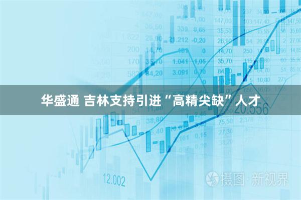 华盛通 吉林支持引进“高精尖缺”人才