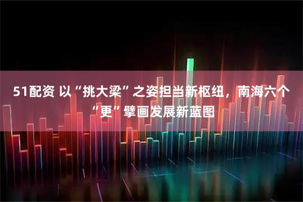 51配资 以“挑大梁”之姿担当新枢纽，南海六个“更”擘画发展新蓝图