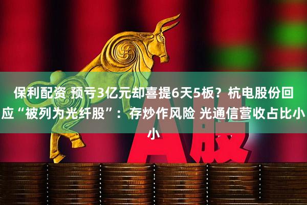 保利配资 预亏3亿元却喜提6天5板？杭电股份回应“被列为光纤股”：存炒作风险 光通信营收占比小
