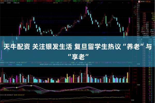 天牛配资 关注银发生活 复旦留学生热议“养老”与“享老”