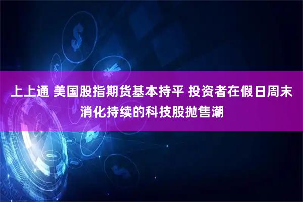 上上通 美国股指期货基本持平 投资者在假日周末消化持续的科技股抛售潮
