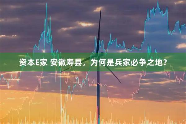 资本E家 安徽寿县，为何是兵家必争之地？