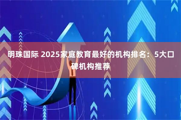 明珠国际 2025家庭教育最好的机构排名：5大口碑机构推荐