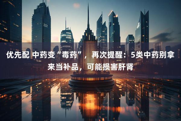 优先配 中药变“毒药”，再次提醒：5类中药别拿来当补品，可能损害肝肾