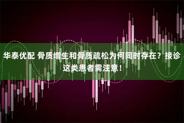华泰优配 骨质增生和骨质疏松为何同时存在？接诊这类患者需注意！