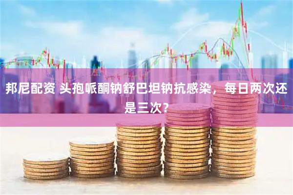 邦尼配资 头孢哌酮钠舒巴坦钠抗感染，每日两次还是三次？