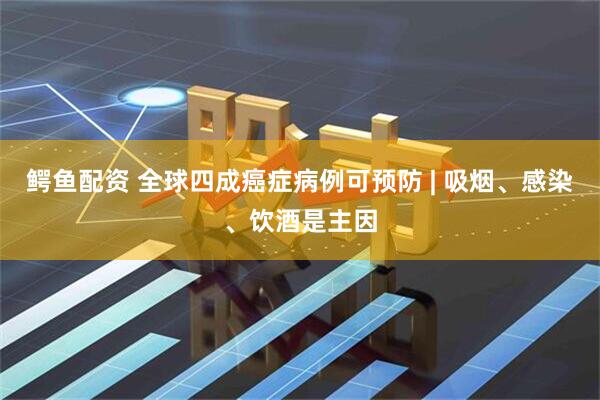鳄鱼配资 全球四成癌症病例可预防 | 吸烟、感染、饮酒是主因