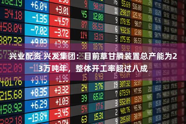 兴业配资 兴发集团：目前草甘膦装置总产能为23万吨年，整体开工率超过八成