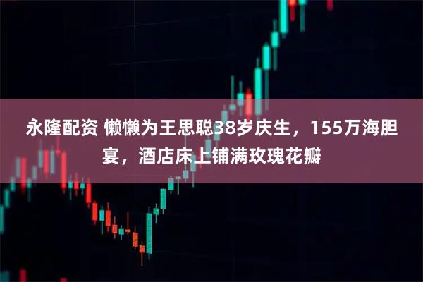 永隆配资 懒懒为王思聪38岁庆生，155万海胆宴，酒店床上铺满玫瑰花瓣