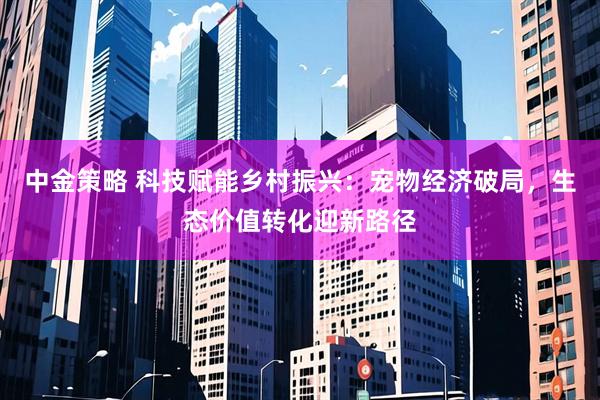 中金策略 科技赋能乡村振兴：宠物经济破局，生态价值转化迎新路径