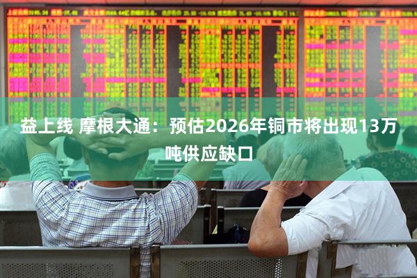 益上线 摩根大通：预估2026年铜市将出现13万吨供应缺口