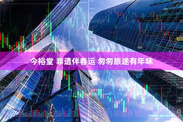今裕堂 非遗伴春运 匆匆旅途有年味