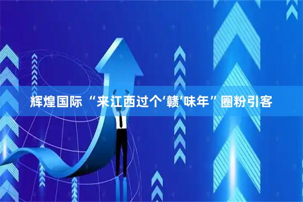 辉煌国际 “来江西过个‘赣’味年”圈粉引客