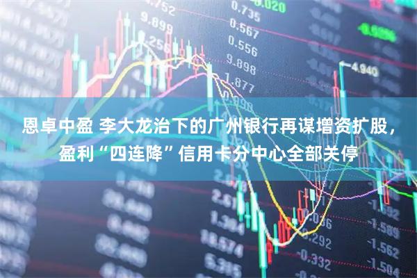 恩卓中盈 李大龙治下的广州银行再谋增资扩股，盈利“四连降”信用卡分中心全部关停