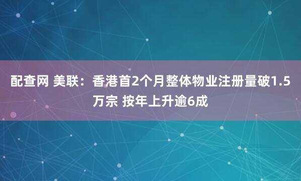 配查网 美联：香港首2个月整体物业注册量破1.5万宗 按年上升逾6成