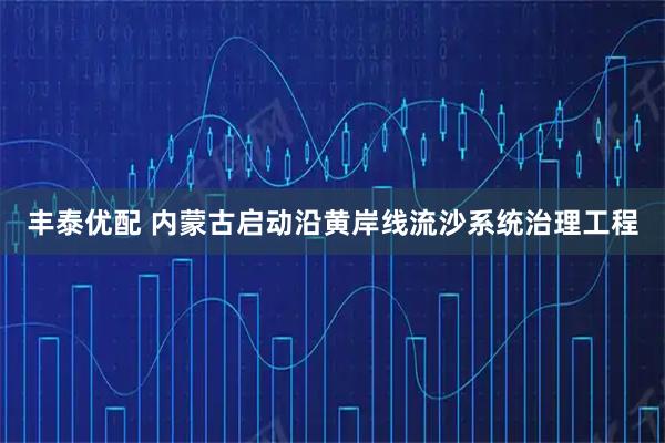 丰泰优配 内蒙古启动沿黄岸线流沙系统治理工程