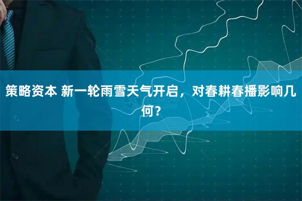 策略资本 新一轮雨雪天气开启，对春耕春播影响几何？
